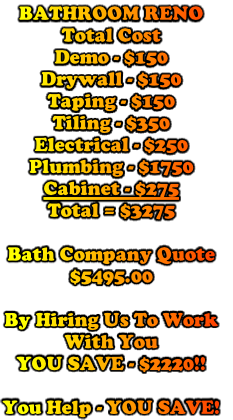 BATHROOM RENO
Total Cost
Demo - $150
Drywall - $150
Taping - $150
Tiling - $350
Electrical - $250
Plumbing - $1750
Cabinet - $275
Total = $3275

Bath Company Quote
$5495.00

By Hiring Us To Work 
With You
YOU SAVE - $2220!!

You Help - YOU SAVE!
